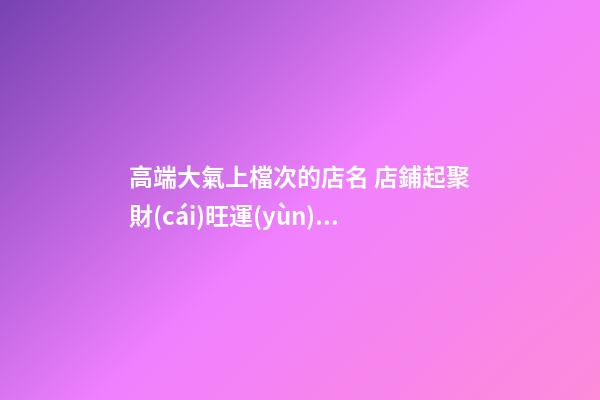 高端大氣上檔次的店名 店鋪起聚財(cái)旺運(yùn)勢(shì)的名稱-名學(xué)網(wǎng)